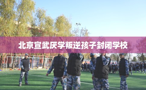 北京宣武厌学叛逆孩子封闭学校