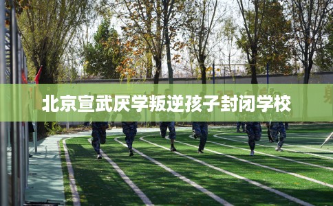 北京宣武厌学叛逆孩子封闭学校