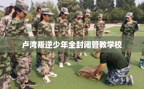 卢湾叛逆少年全封闭管教学校