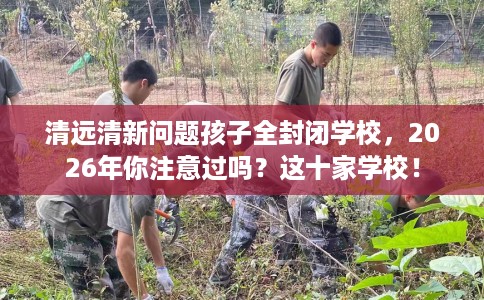 清远清新问题孩子全封闭学校，2026年你注意过吗？这十家学校！