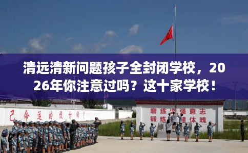 清远清新问题孩子全封闭学校，2026年你注意过吗？这十家学校！