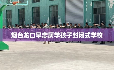 烟台龙口早恋厌学孩子封闭式学校