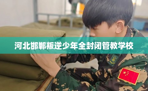 河北邯郸叛逆少年全封闭管教学校