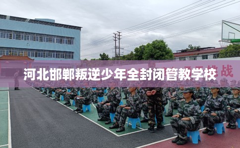 河北邯郸叛逆少年全封闭管教学校