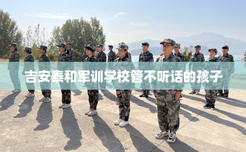 吉安泰和军训学校管不听话的孩子