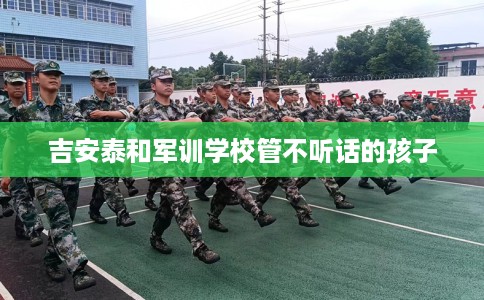 吉安泰和军训学校管不听话的孩子