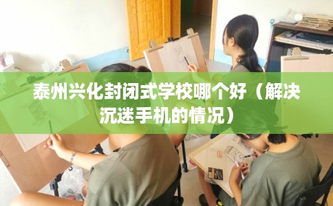 泰州兴化封闭式学校哪个好（解决沉迷手机的情况）