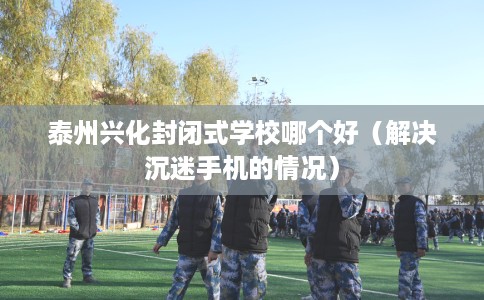 泰州兴化封闭式学校哪个好（解决沉迷手机的情况）