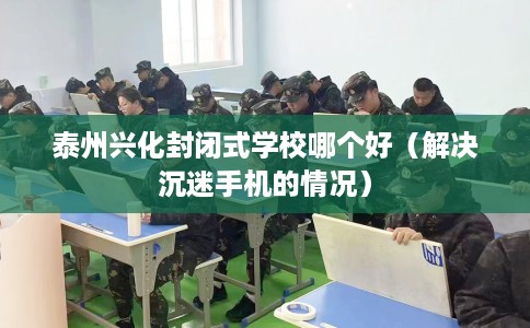 泰州兴化封闭式学校哪个好（解决沉迷手机的情况）