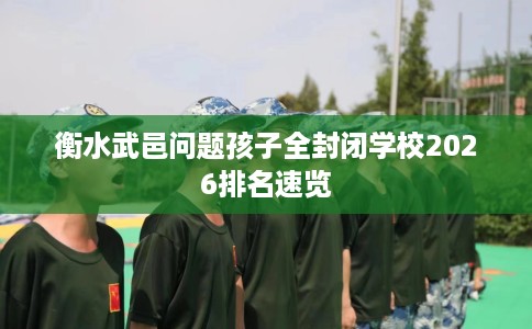 衡水武邑问题孩子全封闭学校2026排名速览