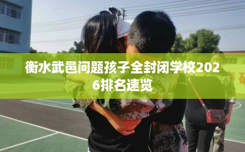 衡水武邑问题孩子全封闭学校2026排名速览