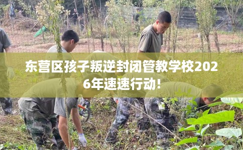 东营区孩子叛逆封闭管教学校2026年速速行动!