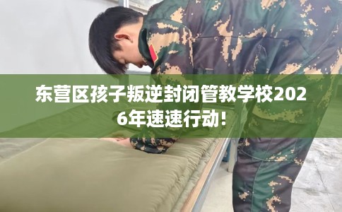 东营区孩子叛逆封闭管教学校2026年速速行动!