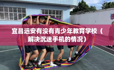 宜昌远安有没有青少年教育学校（解决沉迷手机的情况）