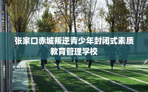 张家口赤城叛逆青少年封闭式素质教育管理学校
