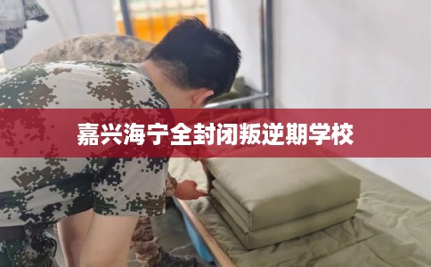 嘉兴海宁全封闭叛逆期学校 嘉兴海宁全封闭叛逆期学校