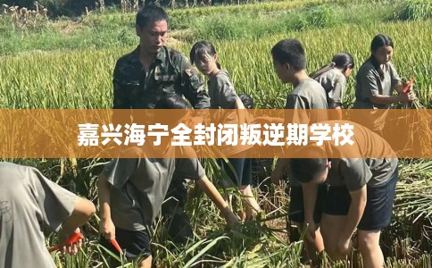 嘉兴海宁全封闭叛逆期学校 嘉兴海宁全封闭叛逆期学校