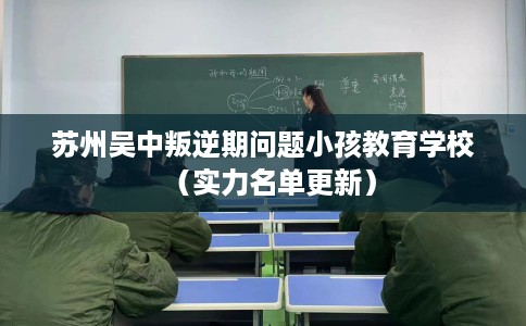 苏州吴中叛逆期问题小孩教育学校（实力名单更新）