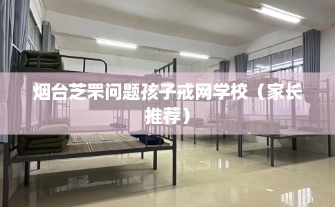 烟台芝罘问题孩子戒网学校（家长推荐）