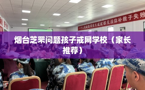 烟台芝罘问题孩子戒网学校（家长推荐）