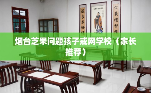 烟台芝罘问题孩子戒网学校（家长推荐）