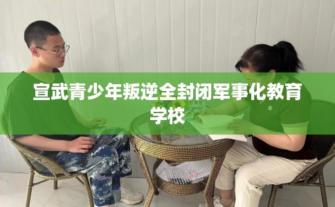 宣武青少年叛逆全封闭军事化教育学校