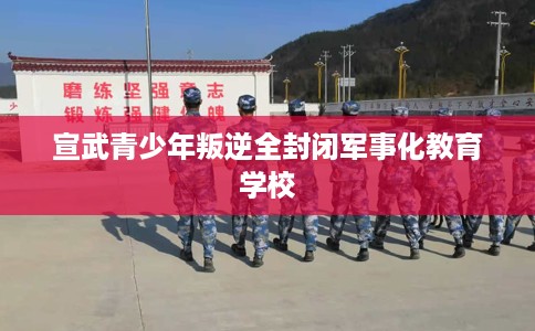 宣武青少年叛逆全封闭军事化教育学校
