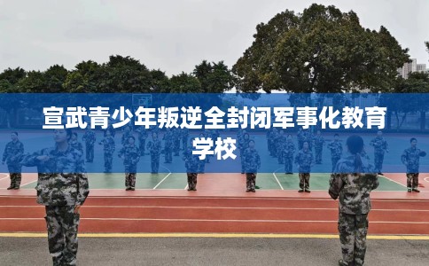 宣武青少年叛逆全封闭军事化教育学校
