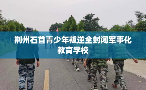 荆州石首青少年叛逆全封闭军事化教育学校