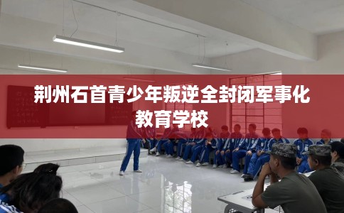 荆州石首青少年叛逆全封闭军事化教育学校