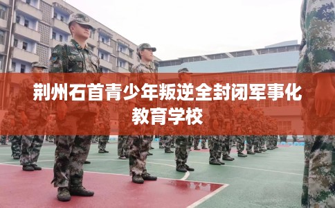 荆州石首青少年叛逆全封闭军事化教育学校