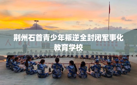 荆州石首青少年叛逆全封闭军事化教育学校