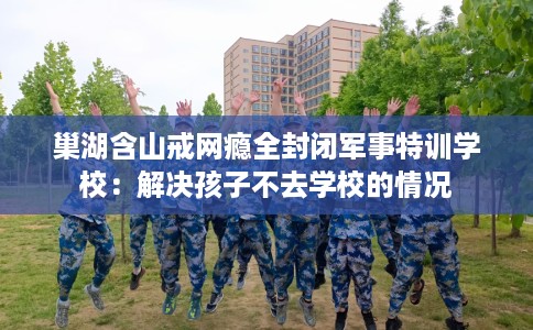 巢湖含山戒网瘾全封闭军事特训学校：解决孩子不去学校的情况
