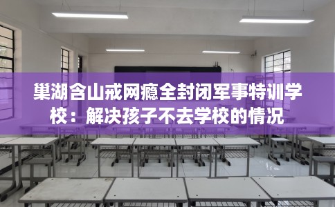 巢湖含山戒网瘾全封闭军事特训学校：解决孩子不去学校的情况