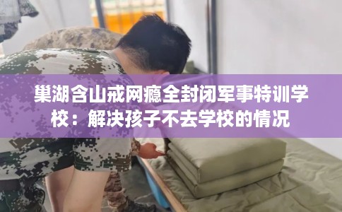 巢湖含山戒网瘾全封闭军事特训学校：解决孩子不去学校的情况