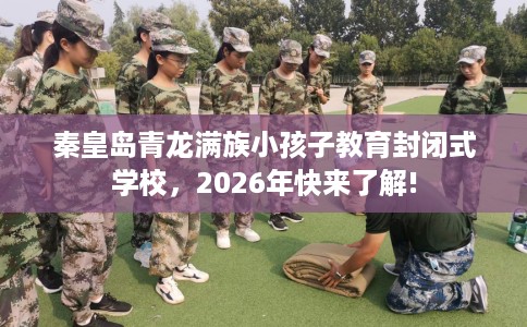 秦皇岛青龙满族小孩子教育封闭式学校，2026年快来了解!