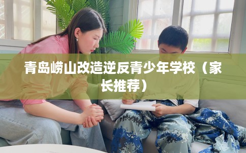 青岛崂山改造逆反青少年学校（家长推荐）