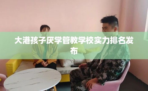 大港孩子厌学管教学校实力排名发布