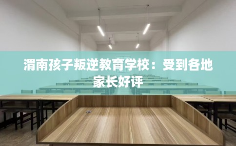 渭南孩子叛逆教育学校：受到各地家长好评