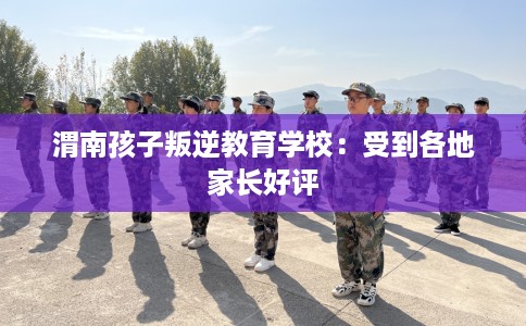 渭南孩子叛逆教育学校：受到各地家长好评