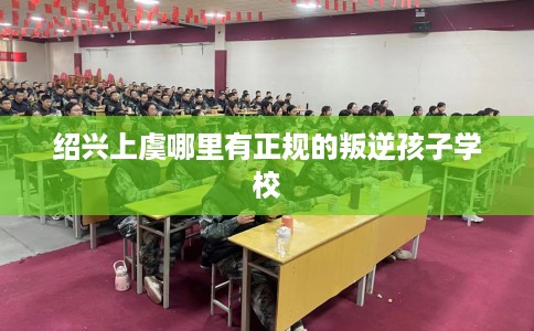 绍兴上虞哪里有正规的叛逆孩子学校
