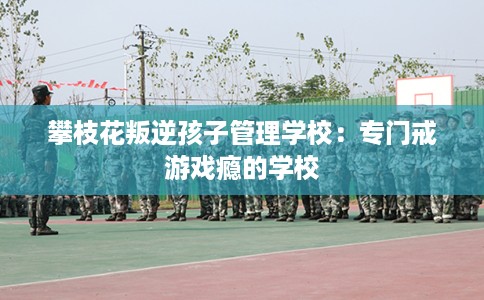攀枝花叛逆孩子管理学校：专门戒游戏瘾的学校