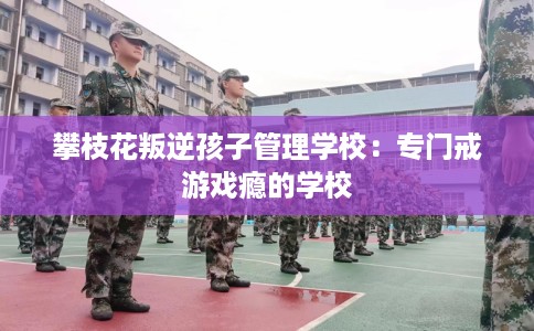 攀枝花叛逆孩子管理学校：专门戒游戏瘾的学校