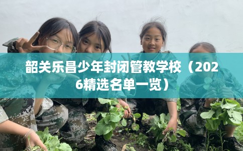 韶关乐昌少年封闭管教学校（2026精选名单一览）