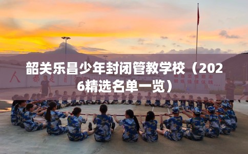 韶关乐昌少年封闭管教学校（2026精选名单一览）