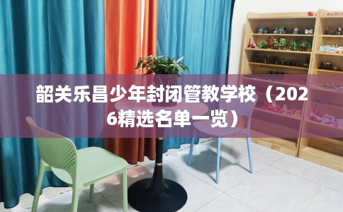 韶关乐昌少年封闭管教学校（2026精选名单一览）