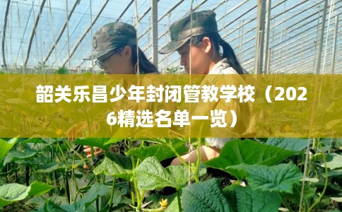 韶关乐昌少年封闭管教学校（2026精选名单一览）