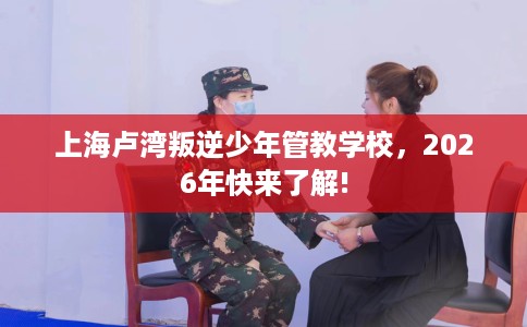上海卢湾叛逆少年管教学校，2026年快来了解!