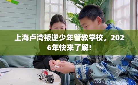 上海卢湾叛逆少年管教学校，2026年快来了解!