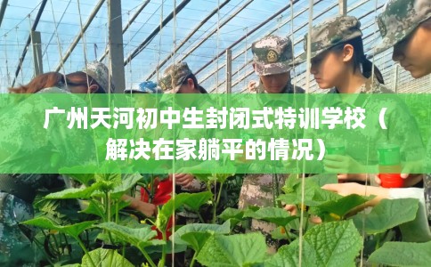 广州天河初中生封闭式特训学校（解决在家躺平的情况）